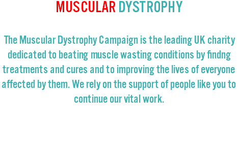 MUSCULAR DYSTROPHY The Muscular Dystrophy Campaign is the leading UK charity dedicated to beating muscle wasting conditions by findng treatments and cures and to improving the lives of everyone affected by them. We rely on the support of people like you to continue our vital work.