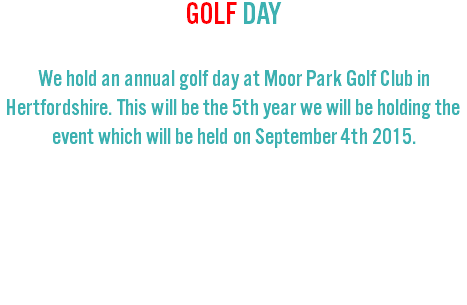 GOLF DAY We hold an annual golf day at Moor Park Golf Club in Hertfordshire. This will be the 5th year we will be holding the event which will be held on September 4th 2015. 