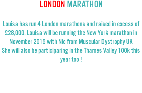 LONDON MARATHON Louisa has run 4 London marathons and raised in excess of £28,000. Louisa will be running the New York marathon in November 2015 with Nic from Muscular Dystrophy UK She will also be participaring in the Thames Valley 100k this year too ! 